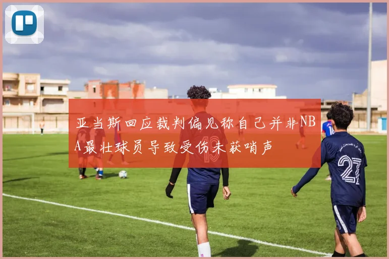 亚当斯回应裁判偏见称自己并非NBA最壮球员导致受伤未获哨声