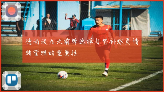 德尚谈九大前锋选择与替补球员情绪管理的重要性
