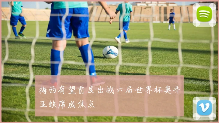 梅西有望首度出战六届世界杯奥乔亚缺席成焦点