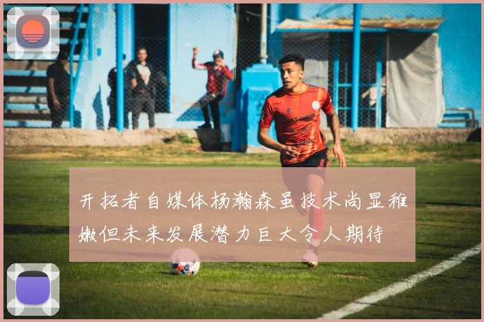 开拓者自媒体杨瀚森虽技术尚显稚嫩但未来发展潜力巨大令人期待