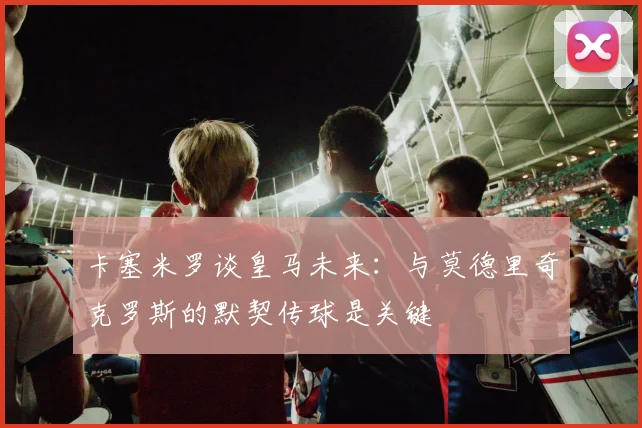 卡塞米罗谈皇马未来：与莫德里奇克罗斯的默契传球是关键