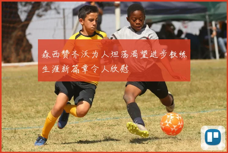 森西赞齐沃为人坦荡渴望进步教练生涯新篇章令人欣慰