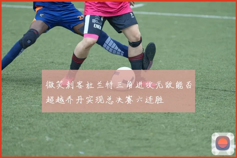 微笑刺客杜兰特三角进攻无敌能否超越乔丹实现总决赛六连胜