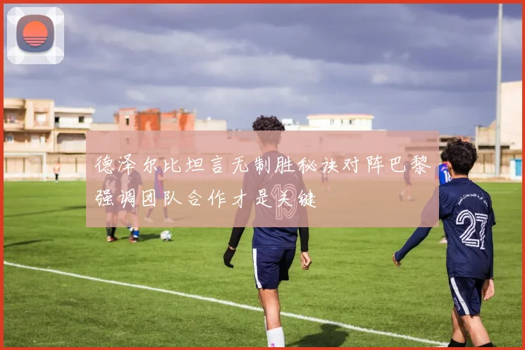 德泽尔比坦言无制胜秘诀对阵巴黎强调团队合作才是关键