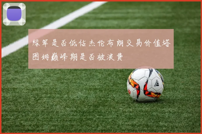 绿军是否低估杰伦布朗交易价值塔图姆巅峰期是否被浪费
