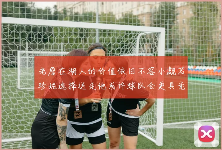 老詹在湖人的价值依旧不容小觑若珍妮选择送走他或许球队会更具竞争力