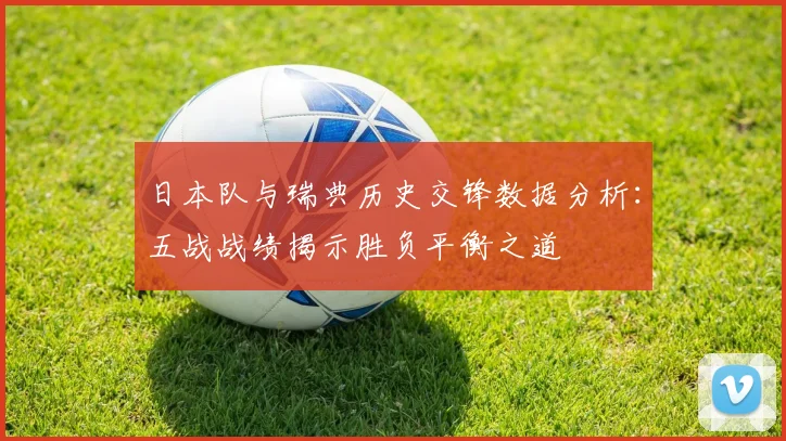 日本队与瑞典历史交锋数据分析：五战战绩揭示胜负平衡之道