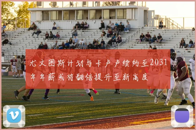 尤文图斯计划与卡卢卢续约至2031年年薪或将翻倍提升至新高度