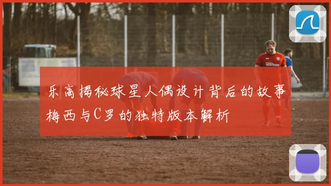 乐高揭秘球星人偶设计背后的故事梅西与C罗的独特版本解析