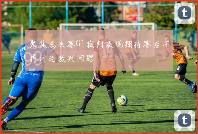 聚焦总决赛G1裁判表现期待赛后不再讨论裁判问题