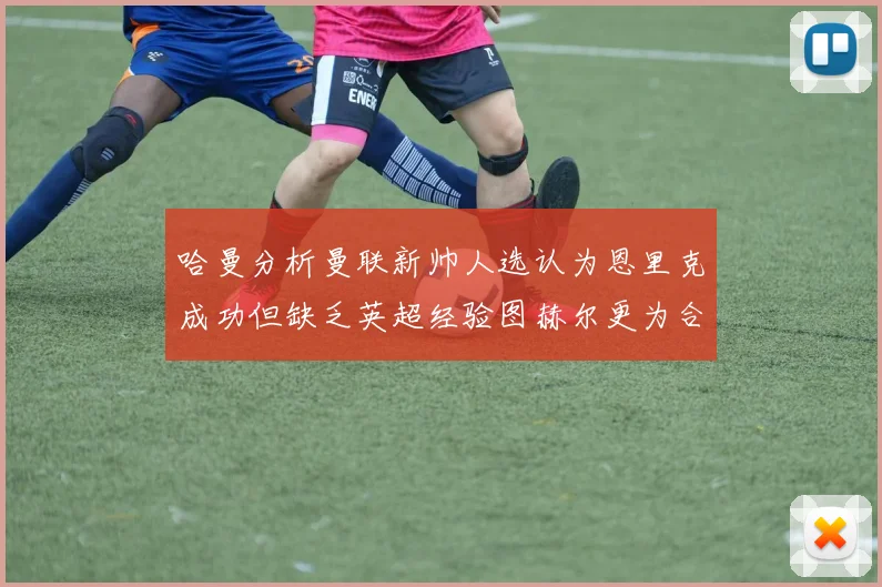 哈曼分析曼联新帅人选认为恩里克成功但缺乏英超经验图赫尔更为合适