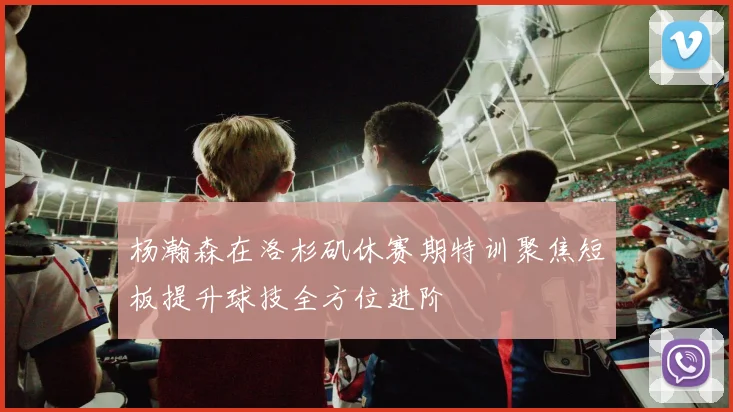 杨瀚森在洛杉矶休赛期特训聚焦短板提升球技全方位进阶