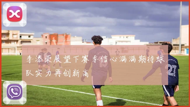 李添荣展望下赛季信心满满期待球队实力再创新高