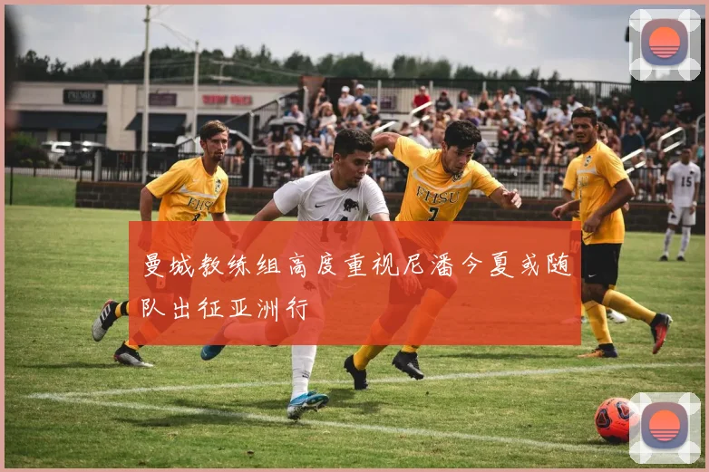 曼城教练组高度重视尼潘今夏或随队出征亚洲行