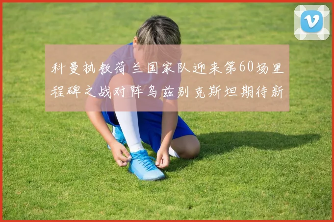 科曼执教荷兰国家队迎来第60场里程碑之战对阵乌兹别克斯坦期待新突破