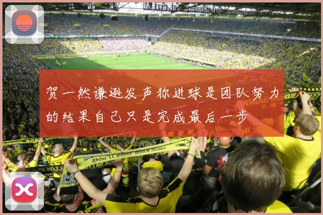 贺一然谦逊发声称进球是团队努力的结果自己只是完成最后一步