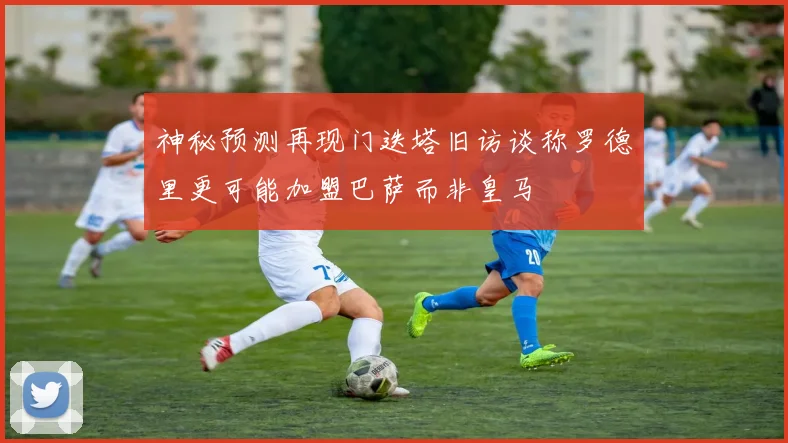 神秘预测再现门迭塔旧访谈称罗德里更可能加盟巴萨而非皇马