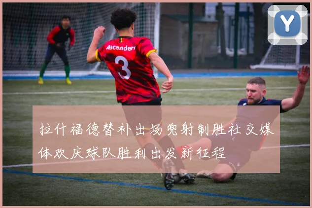 拉什福德替补出场兜射制胜社交媒体欢庆球队胜利出发新征程