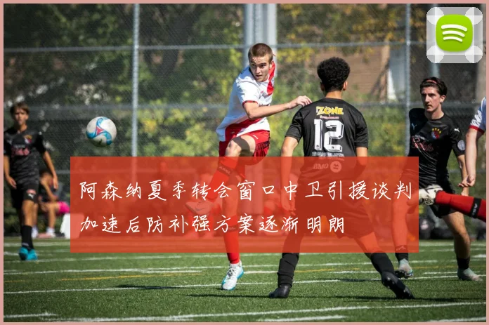 阿森纳夏季转会窗口中卫引援谈判加速后防补强方案逐渐明朗